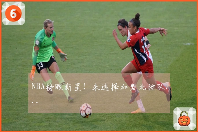 NBA榜眼新星！未选择加盟北控队...