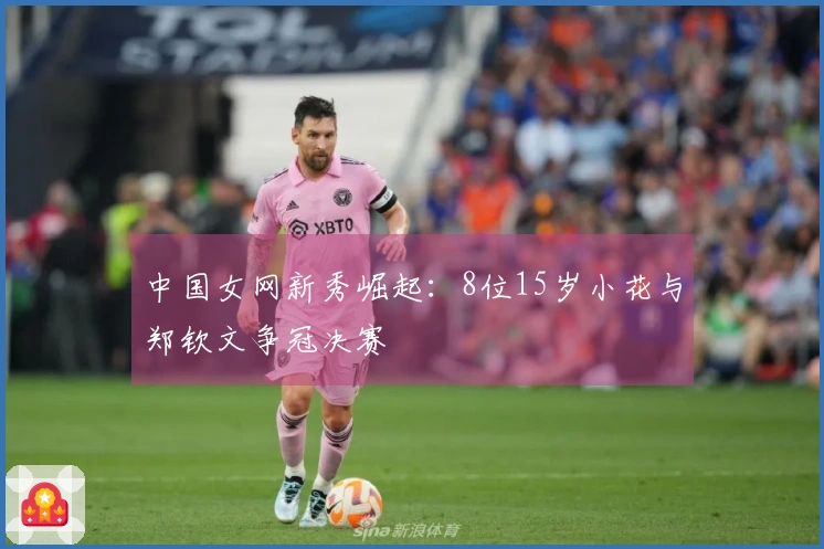 中国女网新秀崛起：8位15岁小花与郑钦文争冠决赛