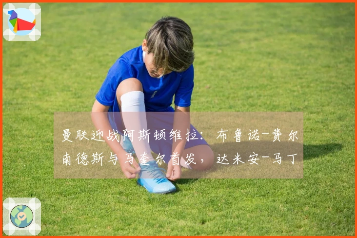 曼联迎战阿斯顿维拉：布鲁诺-费尔南德斯与马奎尔首发，达米安-马丁内斯及沃特金斯参赛