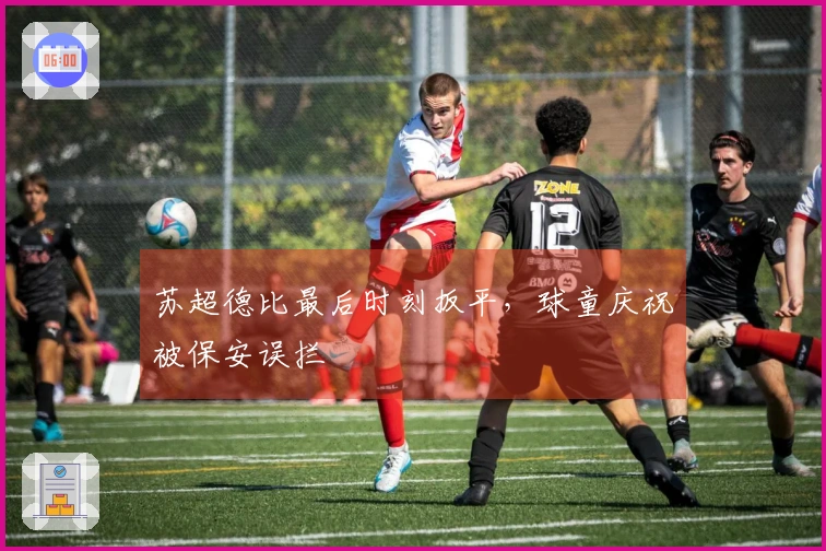 苏超德比最后时刻扳平，球童庆祝被保安误拦