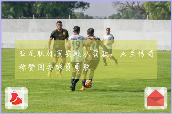 亚足联对国安处以罚款，米兰传奇称赞国安球员勇敢