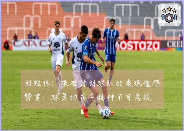 刘维伟：艰难时刻球队的表现值得赞赏，球员的奋斗精神不可忽视