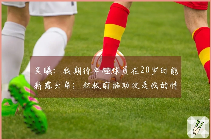 吴曦：我期待年轻球员在20岁时能崭露头角；积极前插助攻是我的特点