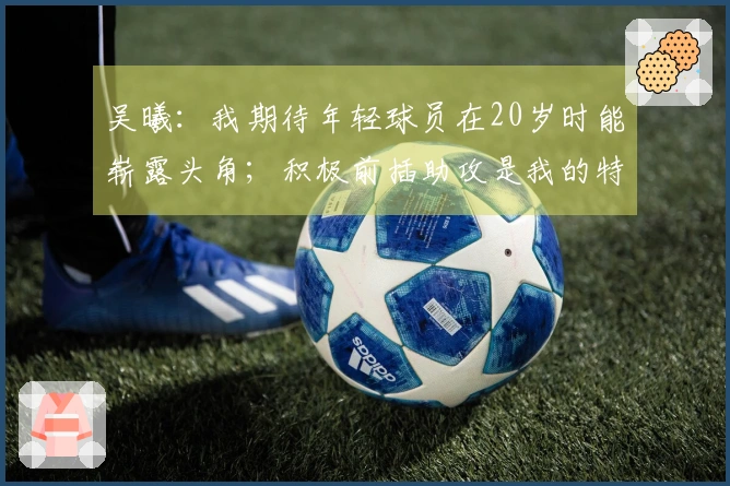 吴曦：我期待年轻球员在20岁时能崭露头角；积极前插助攻是我的特点