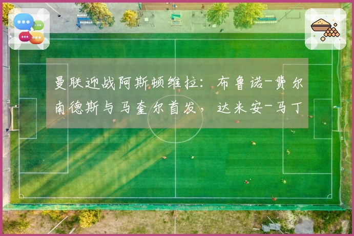 曼联迎战阿斯顿维拉：布鲁诺-费尔南德斯与马奎尔首发，达米安-马丁内斯及沃特金斯参赛