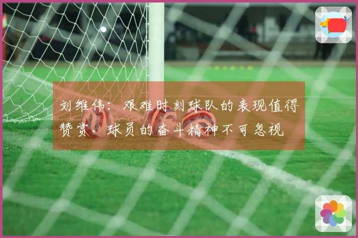 刘维伟：艰难时刻球队的表现值得赞赏，球员的奋斗精神不可忽视