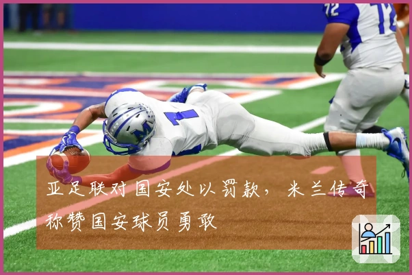 亚足联对国安处以罚款，米兰传奇称赞国安球员勇敢