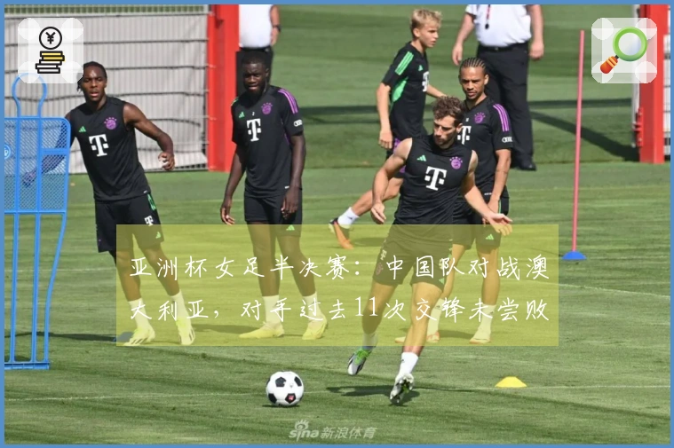 亚洲杯女足半决赛：中国队对战澳大利亚，对手过去11次交锋未尝败绩