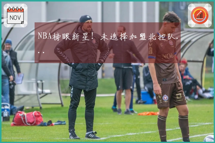 NBA榜眼新星！未选择加盟北控队...