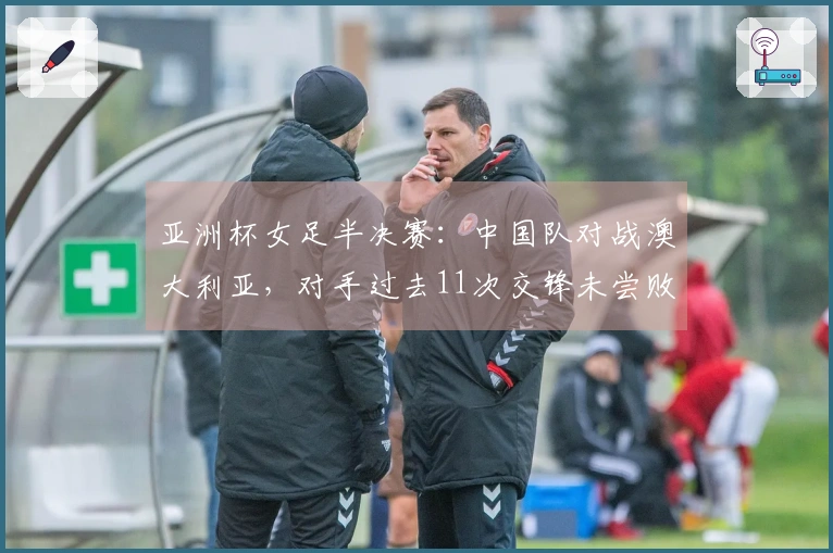 亚洲杯女足半决赛：中国队对战澳大利亚，对手过去11次交锋未尝败绩